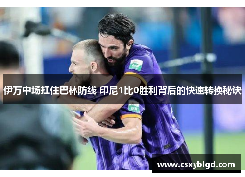 伊万中场扛住巴林防线 印尼1比0胜利背后的快速转换秘诀