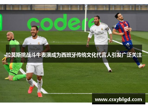 拉莫斯挑战斗牛表演成为西班牙传统文化代言人引发广泛关注