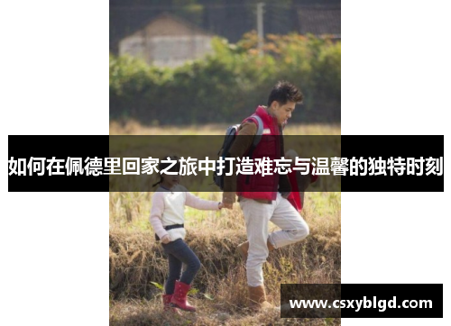 如何在佩德里回家之旅中打造难忘与温馨的独特时刻