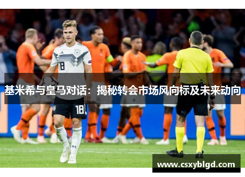基米希与皇马对话：揭秘转会市场风向标及未来动向