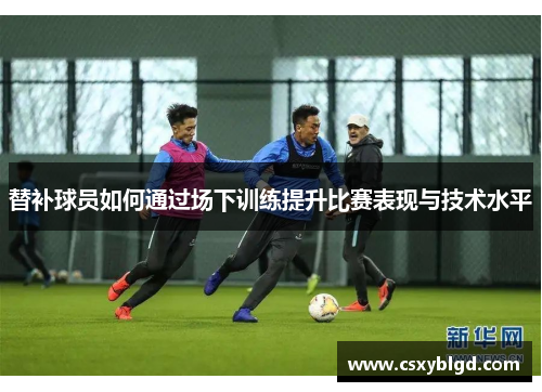 替补球员如何通过场下训练提升比赛表现与技术水平