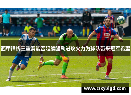 西甲锋线三重奏能否延续强劲进攻火力为球队带来冠军希望