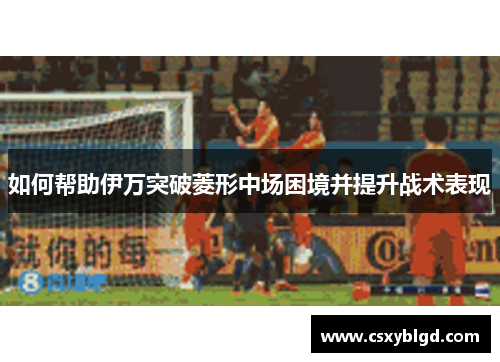 如何帮助伊万突破菱形中场困境并提升战术表现